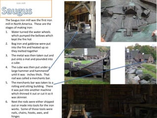Iron mill




The Saugus iron mill was the first iron
mill in North America. These are the
stages of making iron:
1. Water turned the water wheels
      which pumped the bellows which
      kept the fire hot
2. Bog iron and gabbrow were put
      into the fire and heated up so
      they melted together
3. The metal was then taken out and
      put onto a mat and pounded into
      a cube.
4. The cube was then put under a
      large hammer and hammered
      until it was inches thick. That
      rod was called a merchants bar.
5. The merchants bar was taken to a
      rolling and sitting building. There
      it was put into another machine
      which thinned it out or cut it so it
      was skinnier.
6. Next the rods were either shipped
      out or made into tools for the iron
      works. Some of those tools were
      nails, chains, hooks, axes, and        Simean Chambers   The American Revolution
      hinges
 