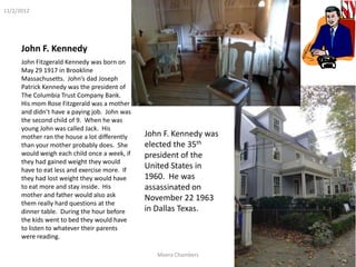 11/2/2012




      John F. Kennedy
      John Fitzgerald Kennedy was born on
      May 29 1917 in Brookline
      Massachusetts. John’s dad Joseph
      Patrick Kennedy was the president of
      The Columbia Trust Company Bank.
      His mom Rose Fitzgerald was a mother
      and didn’t have a paying job. John was
      the second child of 9. When he was
      young John was called Jack. His
      mother ran the house a lot differently   John F. Kennedy was
      than your mother probably does. She      elected the 35th
      would weigh each child once a week, if   president of the
      they had gained weight they would
      have to eat less and exercise more. If
                                               United States in
      they had lost weight they would have     1960. He was
      to eat more and stay inside. His         assassinated on
      mother and father would also ask         November 22 1963
      them really hard questions at the
      dinner table. During the hour before     in Dallas Texas.
      the kids went to bed they would have
      to listen to whatever their parents
      were reading.

                                                  Meera Chambers     The American Revolution
 