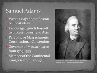 Wrote essays about Boston political ideasEncouraged goods boycott to protest Townshend ActsPart of 1779 Massachusetts Constitutional ConventionGovernor of Massachusetts from 1789-1793Member of the Continental Congress from 1774-1781Samuel AdamsMarion Doss, Samuel Adams- bust x, November 8, 2008 via Flickr, Creative Commons License