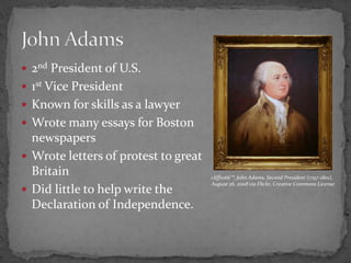 2nd President of U.S. 1st Vice PresidentKnown for skills as a lawyerWrote many essays for Boston newspapersWrote letters of protest to great BritainDid little to help write the Declaration of Independence.John Adamscliff1066™, John Adams, Second President (1797-1801), August 26, 2008 via Flickr, Creative Commons License