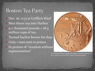 Dec. 16, 1773 at Griffin’s WarfMen threw tea into Harbor9.7 thousand pounds = 18.5 million cups of teaTurned harbor brown for daysOnly 1 man sent to prisonIn protest of “taxation without representation”Boston Tea PartyKevin Dooley, Bronze Franklin Mint Boston Tea Party Bicentennial 1973,   July 20, 2007 via Flickr, Creative Commons License