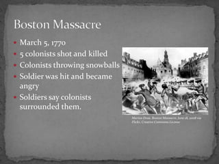 March 5, 17705 colonists shot and killedColonists throwing snowballsSoldier was hit and became angrySoldiers say colonists surrounded them. Boston MassacreMarion Doss, Boston Massacre, June 18, 2008 via Flickr, Creative Commons License