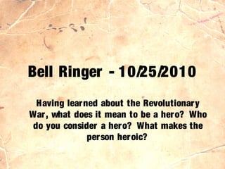 Bell Ringer - 10/25/2010
Having learned about the Revolutionary
War, what does it mean to be a hero? Who
do you consider a hero? What makes the
person heroic?
 