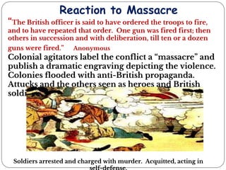 Reaction to Massacre
“The British officer is said to have ordered the troops to fire,
and to have repeated that order. One gun was fired first; then
others in succession and with deliberation, till ten or a dozen
guns were fired.” Anonymous
Colonial agitators label the conflict a “massacre” and
publish a dramatic engraving depicting the violence.
Colonies flooded with anti-British propaganda.
Attucks and the others seen as heroes and British
soldiers as evil villains.
Soldiers arrested and charged with murder. Acquitted, acting in
 