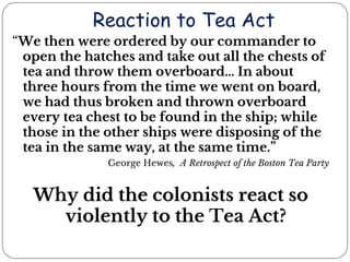 Reaction to Tea Act
“We then were ordered by our commander to
open the hatches and take out all the chests of
tea and throw them overboard… In about
three hours from the time we went on board,
we had thus broken and thrown overboard
every tea chest to be found in the ship; while
those in the other ships were disposing of the
tea in the same way, at the same time.”
George Hewes, A Retrospect of the Boston Tea Party
Why did the colonists react so
violently to the Tea Act?
 