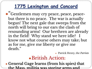 1775 Lexington and Concord
●“Gentlemen may cry peace, peace, peace-
but there is no peace. The war is actually
begun! The next gale that sweeps from the
north will bring to our ears the clash of
resounding arms! Our brethren are already
in the field! Why stand we here idle? I
know not what course others may take; but
as for me, give me liberty or give me
death.”
● Patrick Henry, the Patriots
●British Action:
● General Gage learns (from his spies) that
 