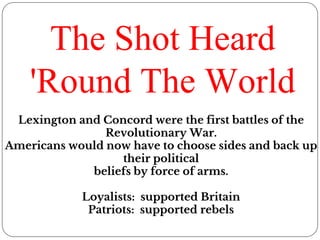 The Shot Heard
'Round The World
Lexington and Concord were the first battles of the
Revolutionary War.
Americans would now have to choose sides and back up
their political
beliefs by force of arms.
Loyalists: supported Britain
Patriots: supported rebels
 