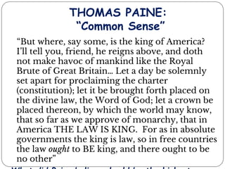 THOMAS PAINE:
“Common Sense”
“But where, say some, is the king of America?
I’ll tell you, friend, he reigns above, and doth
not make havoc of mankind like the Royal
Brute of Great Britain… Let a day be solemnly
set apart for proclaiming the charter
(constitution); let it be brought forth placed on
the divine law, the Word of God; let a crown be
placed thereon, by which the world may know,
that so far as we approve of monarchy, that in
America THE LAW IS KING. For as in absolute
governments the king is law, so in free countries
the law ought to BE king, and there ought to be
no other”
 