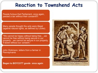 Reaction to Townshend Acts
People furious that Parliament, once again,
passed a tax without their consent!!!!
Many people thought the acts were illegal
(against natural rights, as defined by Locke).
“We cannot be happy without being free….we
cannot be free without being secure in our
property…we cannot be secure in our property,
if taxed without our consent.”
John Dickinson, letters from a farmer in
Pennsylvania
Began to BOYCOTT goods once again
 