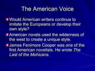 The American Voice Would American writers continue to imitate the Europeans or develop their own style? American novels used the wilderness of the west to create a unique style. James Fenimore Cooper was one of the first American novelists. He wrote  The Last of the Mohicans. 