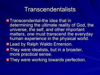 Transcendentalists Transcendental-the idea that in determining the ultimate reality of God, the universe, the self, and other important matters, one must transcend the everyday human experience in the physical world. Lead by Ralph Waldo Emerson. They were idealists, but in a broader, more practical sense. They were working towards perfection. 
