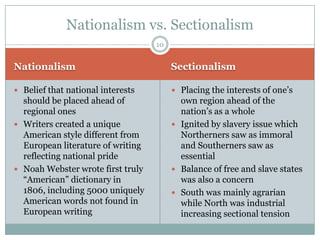 Nationalism vs. Sectionalism
                                   10


Nationalism                             Sectionalism

 Belief that national interests         Placing the interests of one’s
  should be placed ahead of               own region ahead of the
  regional ones                           nation’s as a whole
 Writers created a unique               Ignited by slavery issue which
  American style different from           Northerners saw as immoral
  European literature of writing          and Southerners saw as
  reflecting national pride               essential
 Noah Webster wrote first truly         Balance of free and slave states
  “American” dictionary in                was also a concern
  1806, including 5000 uniquely          South was mainly agrarian
  American words not found in             while North was industrial
  European writing                        increasing sectional tension
 