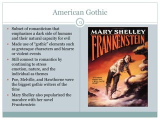 American Gothic
                                          13
 Subset of romanticism that
    emphasizes a dark side of humans
    and their natural capacity for evil
   Made use of “gothic” elements such
    as grotesque characters and bizarre
    or violent events
   Still connect to romantics by
    continuing to stress
    emotion, nature, and the
    individual as themes
   Poe, Melville, and Hawthorne were
    the biggest gothic writers of the
    time
   Mary Shelley also popularized the
    macabre with her novel
    Frankenstein
 