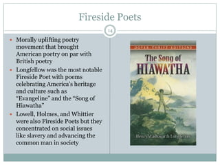 Fireside Poets
                                      14

 Morally uplifting poetry
  movement that brought
  American poetry on par with
  British poetry
 Longfellow was the most notable
  Fireside Poet with poems
  celebrating America’s heritage
  and culture such as
  “Evangeline” and the “Song of
  Hiawatha”
 Lowell, Holmes, and Whittier
  were also Fireside Poets but they
  concentrated on social issues
  like slavery and advancing the
  common man in society
 