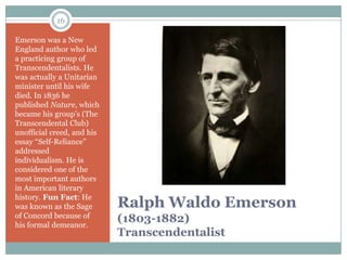 16

Emerson was a New
England author who led
a practicing group of
Transcendentalists. He
was actually a Unitarian
minister until his wife
died. In 1836 he
published Nature, which
became his group’s (The
Transcendental Club)
unofficial creed, and his
essay “Self-Reliance”
addressed
individualism. He is
considered one of the
most important authors
in American literary
history. Fun Fact: He
was known as the Sage       Ralph Waldo Emerson
of Concord because of
his formal demeanor.
                            (1803-1882)
                            Transcendentalist
 