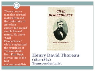 17

Thoreau was a
man that rejected
materialism and
the conformity of
American
culture, but valued
simple life and
nature. He wrote
“Civil
Disobedience”
which emphasized
the principles of
Transcendenta-
lism. Fun Fact:
He was one of the
                      Henry David Thoreau
first                 (1817-1862)
environmentalists.    Transcendentalist
 