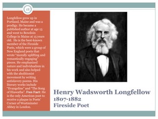18

Longfellow grew up in
Portland, Maine and was a
prodigy. He became a
published author at age 13
and went to Bowdoin
College in Maine at 15 years
old. He is the best-known
member of the Fireside
Poets, which were a group of
New England poets that
wrote “morally uplifting and
romantically engaging"
pieces. He emphasized
nature and individualism in
his work and also helped
with the abolitionist
movement by writing
antislavery poems. His
literary works include
“Evangeline” and “The Song
of Hiawatha”. Fun Fact: He
is the only American poet to
                               Henry Wadsworth Longfellow
receive a plaque in Poets’     1807-1882
Corner of Westminster
Abbey in London.               Fireside Poet
 
