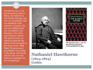 20

Hawthorne was a very
private person, born in
Salem. He believed in
the Puritan ideology, but
was very pessimistic and
was skeptical of the
salvation of society. He
was very skilled in his
use of symbols in his
literature. One of his
most famous works is
The Scarlet Letter, in
which he explored the
                                            The Scarlet Letter – one of
effects of sin and guilt on                 Hawthorne’s greatest
the human soul. Fun                         works published in 1850
Fact: His great-great
grandfather was a judge
at the Salem witch trials
and the only one who          Nathaniel Hawthorne
refused to apologize for
his wrongdoings.
                              (1804-1864)
                              Gothic
 