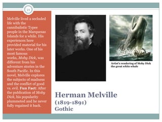 21

Melville lived a secluded
life with the
cannibalistic Typee
people in the Marquesas
Islands for a while. His
experiences here
provided material for his
later works. One of his
most famous
works, Moby Dick, was
different from his                        Artist’s rendering of Moby Dick
adventure stories in the                  the great white whale
South Pacific. In this
novel, Melville explores
the subjects of madness
and the conflict of good
vs. evil. Fun Fact: After
the publication of Moby
Dick, his popularity        Herman Melville
plummeted and he never
fully regained it back.
                            (1819-1891)
                            Gothic
 