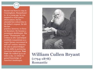 22

Bryant was born in 1794 in
Cunningham, Massachuset
ts. At a young age, he was
inspired to write poetry
about nature, but he
attended law school due to
his father’s request. He left
the law
practice, however, to focus
on literature. He became a
prominent abolitionist. His
poem “Thanatopsis” was
written in 1817 and helped
establish romanticism as a
major literary movement in
mid-19th century America.
He also is acknowledged
for his skills in portraying
American landscape. Fun
Fact: He walked up to 40
miles a day, in which he        William Cullen Bryant
gained knowledge of
America’s landscapes.
                                (1794-1878)
                                Romantic
 