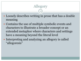 Allegory
                           26

 Loosely describes writing in prose that has a double
  meaning
 Contains the use of multiple symbolic events and
  characters to illustrate a broader concept or an
  extended metaphor where characters and settings
  have a meaning beyond the literal level
 Interpreting and analyzing an allegory is called
  “allogoresis”
 