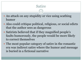 Satire
                             27

 An attack on any stupidity or vice using scathing
  humor
 Also could critique political, religious, or social edicts
  that the author sees as dangerous
 Satirists believed that if they magnified people’s
  faults humorously, the people would be more likely
  to correct themselves
 The most popular category of satire in the romantic
  era was indirect satire where the humor and message
  is buried in a fictional narrative
 