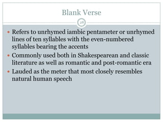 Blank Verse
                           28

 Refers to unrhymed iambic pentameter or unrhymed
  lines of ten syllables with the even-numbered
  syllables bearing the accents
 Commonly used both in Shakespearean and classic
  literature as well as romantic and post-romantic era
 Lauded as the meter that most closely resembles
  natural human speech
 