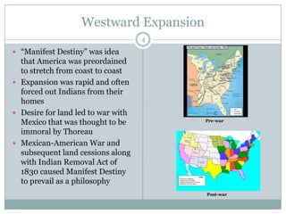 Westward Expansion
                                    4

 “Manifest Destiny” was idea
  that America was preordained
  to stretch from coast to coast
 Expansion was rapid and often
  forced out Indians from their
  homes
 Desire for land led to war with
  Mexico that was thought to be         Pre-war

  immoral by Thoreau
 Mexican-American War and
  subsequent land cessions along
  with Indian Removal Act of
  1830 caused Manifest Destiny
  to prevail as a philosophy
                                        Post-war
 