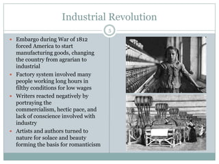 Industrial Revolution
                                      5
 Embargo during War of 1812
  forced America to start
  manufacturing goods, changing
  the country from agrarian to
  industrial
 Factory system involved many
  people working long hours in
  filthy conditions for low wages
 Writers reacted negatively by
  portraying the
  commercialism, hectic pace, and
  lack of conscience involved with
  industry
 Artists and authors turned to
  nature for solace and beauty
  forming the basis for romanticism
 