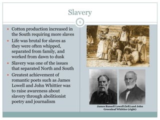 Slavery
                                    6

 Cotton production increased in
  the South requiring more slaves
 Life was brutal for slaves as
  they were often whipped,
  separated from family, and
  worked from dawn to dusk
 Slavery was one of the issues
  that separated North and South
 Greatest achievement of
  romantic poets such as James
  Lowell and John Whittier was
  to raise awareness about
  slavery through abolitionist
  poetry and journalism
                                        James Russell Lowell (left) and John
                                            Greenleaf Whittier (right)
 