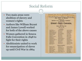 Social Reform
                                 7

 Two main areas were
  abolition of slavery and
  women’s rights
 Authors like William Bryant
  and James Lowell worked
  for both of the above causes
 Women gathered in Seneca
  Falls Convention in 1848 to
  fight for their rights
 Abolitionists united to work
  for emancipation of slaves
  up until Civil War in 1864
 