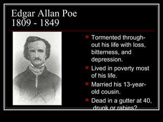 Edgar Allan Poe
1809 - 1849








Tormented throughout his life with loss,
bitterness, and
depression.
Lived in poverty most
of his life.
Married his 13-yearold cousin.
Dead in a gutter at 40,
drunk or rabies?

 