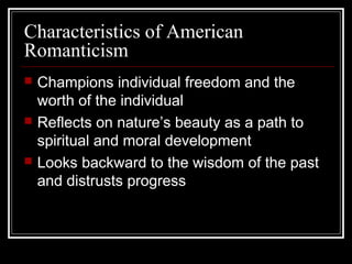 Characteristics of American
Romanticism






Champions individual freedom and the
worth of the individual
Reflects on nature’s beauty as a path to
spiritual and moral development
Looks backward to the wisdom of the past
and distrusts progress

 