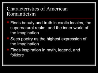 Characteristics of American
Romanticism






Finds beauty and truth in exotic locales, the
supernatural realm, and the inner world of
the imagination
Sees poetry as the highest expression of
the imagination
Finds inspiration in myth, legend, and
folklore

 