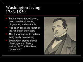Washington Irving
1783-1859








Short story writer, essayist,
poet, travel book writer,
biographer, and columnist
Has been called the father of
the American short story
The first American to make a
living solely from writing
Best known stories include
“The Legend of Sleepy
Hollow,” & “The Headless
Horseman.”

 