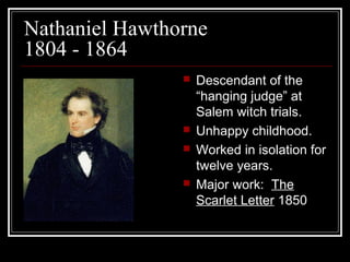 Nathaniel Hawthorne
1804 - 1864







Descendant of the
“hanging judge” at
Salem witch trials.
Unhappy childhood.
Worked in isolation for
twelve years.
Major work: The
Scarlet Letter 1850

 