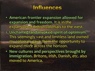 • American frontier expansion allowed for
expansion and freedom. It is in the
expansion of British colonials to the west.
• Uncharted land invoked spirit of optimism.
This seemingly vast and limitless land owned
my colonials gave them the opportunity to
expand more across the horizon.
• New cultures and perspectives brought by
immigration. Britons, Irish, Danish, etc. also
moved to America.

 