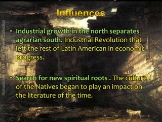 • Industrial growth in the north separates
agrarian south. Industrial Revolution that
left the rest of Latin American in economic
progress.
• Search for new spiritual roots . The culture
of the Natives began to play an impact on
the literature of the time.

 