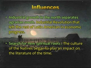 • Industrial growth in the north separates
agrarian south. Industrial Revolution that
left the rest of Latin American in economic
progress.
• Search for new spiritual roots . The culture
of the Natives began to play an impact on
the literature of the time.

 