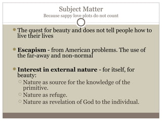 Subject Matter
Because sappy love plots do not count
The quest for beauty and does not tell people how to
live their lives
Escapism - from American problems. The use of
the far-away and non-normal
Interest in external nature - for itself, for
beauty:
 Nature as source for the knowledge of the
primitive.
 Nature as refuge.
 Nature as revelation of God to the individual.
 