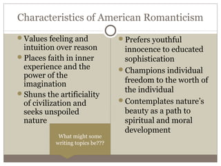 Characteristics of American Romanticism
Values feeling and
intuition over reason
Places faith in inner
experience and the
power of the
imagination
Shuns the artificiality
of civilization and
seeks unspoiled
nature
Prefers youthful
innocence to educated
sophistication
Champions individual
freedom to the worth of
the individual
Contemplates nature’s
beauty as a path to
spiritual and moral
development
What might some
writing topics be???
 