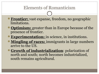Elements of Romanticism
Frontier: vast expanse, freedom, no geographic
limitations.
Optimism: greater than in Europe because of the
presence of frontier.
Experimentation: in science, in institutions.
Mingling of races: immigrants in large numbers
arrive to the US.
Growth of industrialization: polarization of
north and south; north becomes industrialized,
south remains agricultural.
 
