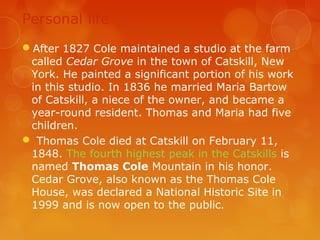 Personal life
After 1827 Cole maintained a studio at the farm
 called Cedar Grove in the town of Catskill, New
 York. He painted a significant portion of his work
 in this studio. In 1836 he married Maria Bartow
 of Catskill, a niece of the owner, and became a
 year-round resident. Thomas and Maria had five
 children.
 Thomas Cole died at Catskill on February 11,
 1848. The fourth highest peak in the Catskills is
 named Thomas Cole Mountain in his honor.
 Cedar Grove, also known as the Thomas Cole
 House, was declared a National Historic Site in
 1999 and is now open to the public.
 