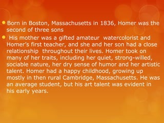 Born in Boston, Massachusetts in 1836, Homer was the
 second of three sons
 His mother was a gifted amateur watercolorist and
 Homer’s first teacher, and she and her son had a close
 relationship throughout their lives. Homer took on
 many of her traits, including her quiet, strong-willed,
 sociable nature, her dry sense of humor and her artistic
 talent. Homer had a happy childhood, growing up
 mostly in then rural Cambridge, Massachusetts. He was
 an average student, but his art talent was evident in
 his early years.
 
