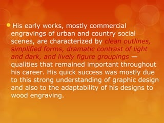 His early works, mostly commercial
 engravings of urban and country social
 scenes, are characterized by clean outlines,
 simplified forms, dramatic contrast of light
 and dark, and lively figure groupings —
 qualities that remained important throughout
 his career. His quick success was mostly due
 to this strong understanding of graphic design
 and also to the adaptability of his designs to
 wood engraving.
 