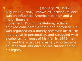 Paul Jackson Pollock (January 28, 1912 –
 August 11, 1956), known as Jackson Pollock,
 was an influential American painter and a
 major figure in the abstract expressionist
 movement. During his lifetime, Pollock
 enjoyed considerable fame and notoriety. He
 was regarded as a mostly reclusive artist. He
 had a volatile personality, and struggled with
 alcoholism for most of his life. In 1945, he
 married the artist Lee Krasner, who became
 an important influence on his career and on
 his legacy.
 