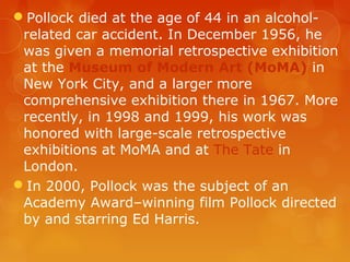 Pollock died at the age of 44 in an alcohol-
 related car accident. In December 1956, he
 was given a memorial retrospective exhibition
 at the Museum of Modern Art (MoMA) in
 New York City, and a larger more
 comprehensive exhibition there in 1967. More
 recently, in 1998 and 1999, his work was
 honored with large-scale retrospective
 exhibitions at MoMA and at The Tate in
 London.
In 2000, Pollock was the subject of an
 Academy Award–winning film Pollock directed
 by and starring Ed Harris.
 