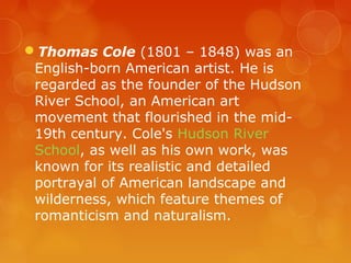 Thomas Cole (1801 – 1848) was an
 English-born American artist. He is
 regarded as the founder of the Hudson
 River School, an American art
 movement that flourished in the mid-
 19th century. Cole's Hudson River
 School, as well as his own work, was
 known for its realistic and detailed
 portrayal of American landscape and
 wilderness, which feature themes of
 romanticism and naturalism.
 