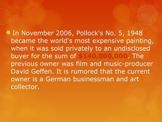 In November 2006, Pollock's No. 5, 1948
 became the world's most expensive painting,
 when it was sold privately to an undisclosed
 buyer for the sum of $140,000,000. The
 previous owner was film and music-producer
 David Geffen. It is rumored that the current
 owner is a German businessman and art
 collector.
 