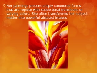  Her paintings present crisply contoured forms
  that are replete with subtle tonal transitions of
  varying colors. She often transformed her subject
  matter into powerful abstract images
 